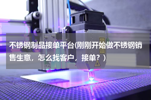 不锈钢制品接单平台(刚刚开始做不锈钢销售生意，怎么找客户，接单？)