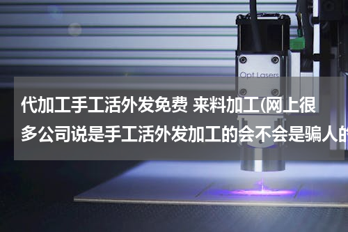 代加工手工活外发免费 来料加工(网上很多公司说是手工活外发加工的会不会是骗人的？各位有经验的大侠请帮忙)