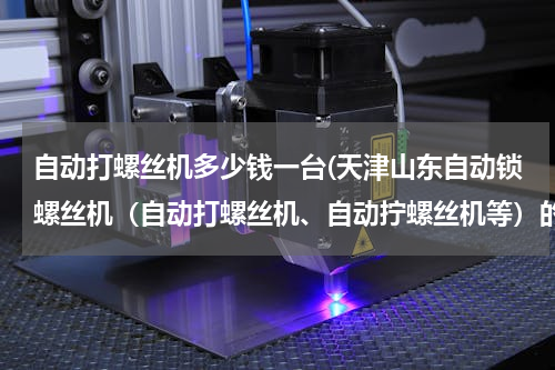 自动打螺丝机多少钱一台(天津山东自动锁螺丝机（自动打螺丝机、自动拧螺丝机等）的价格是多少，怎么样是比较合理？)
