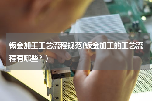 钣金加工工艺流程规范(钣金加工的工艺流程有哪些？)