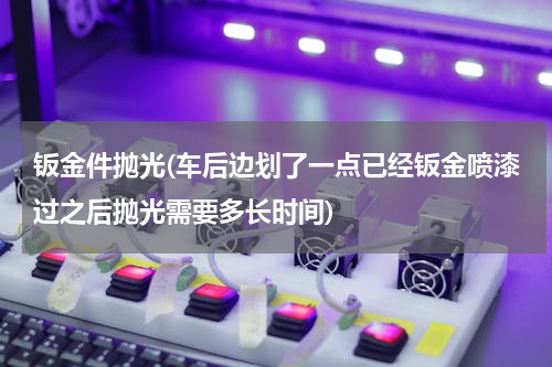 钣金件抛光(车后边划了一点已经钣金喷漆过之后抛光需要多长时间)