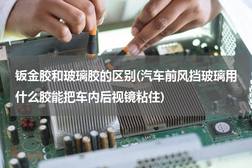 钣金胶和玻璃胶的区别(汽车前风挡玻璃用什么胶能把车内后视镜粘住)