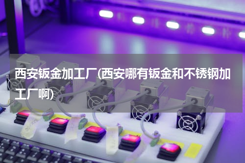 西安钣金加工厂(西安哪有钣金和不锈钢加工厂啊)