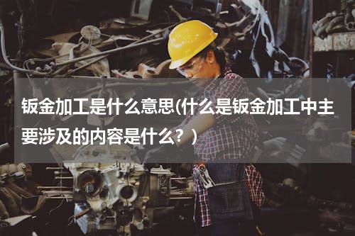 钣金加工是什么意思(什么是钣金加工中主要涉及的内容是什么？)