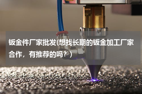 钣金件厂家批发(想找长期的钣金加工厂家合作，有推荐的吗？)