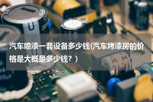 汽车喷漆一套设备多少钱(汽车烤漆房的价格是大概是多少钱？)