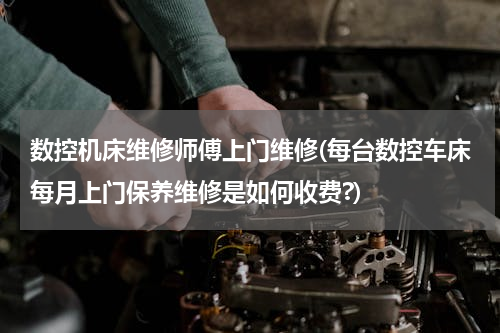 数控机床维修师傅上门维修(每台数控车床每月上门保养维修是如何收费?)