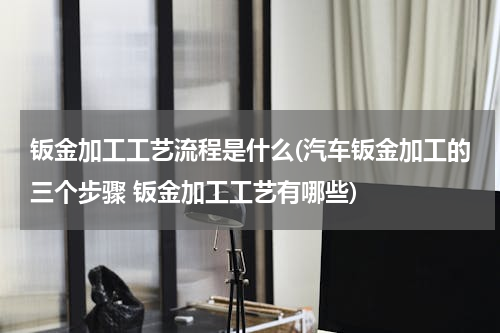 钣金加工工艺流程是什么(汽车钣金加工的三个步骤 钣金加工工艺有哪些)
