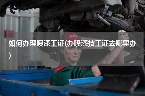 如何办理喷漆工证(办喷漆技工证去哪里办)