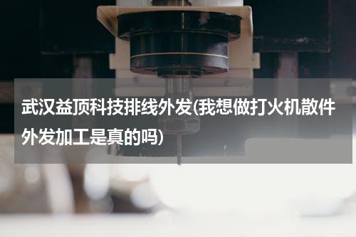 武汉益顶科技排线外发(我想做打火机散件外发加工是真的吗)