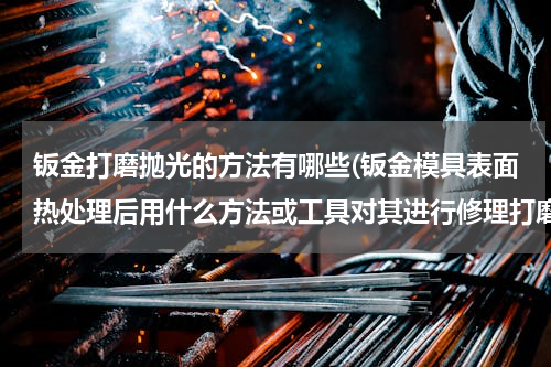 钣金打磨抛光的方法有哪些(钣金模具表面热处理后用什么方法或工具对其进行修理打磨)