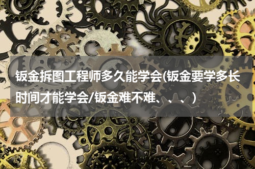 钣金拆图工程师多久能学会(钣金要学多长时间才能学会/钣金难不难、、、)