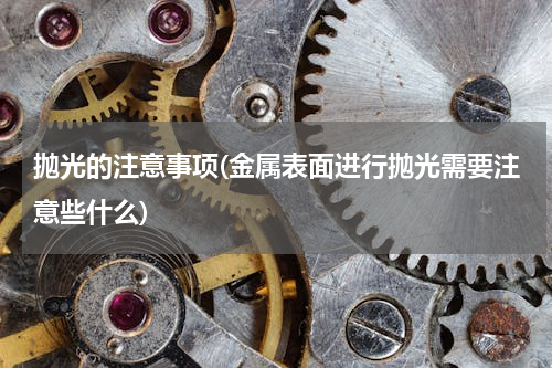 抛光的注意事项(金属表面进行抛光需要注意些什么)